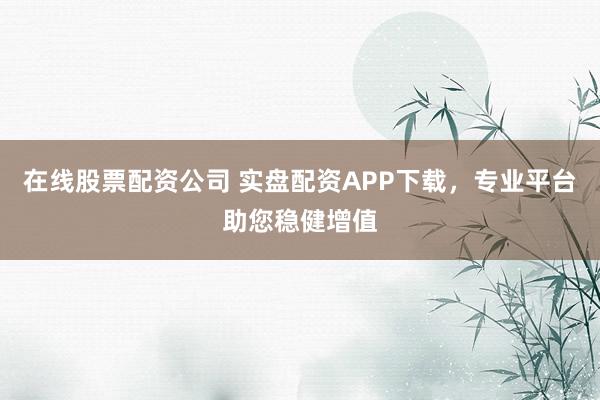 在线股票配资公司 实盘配资APP下载，专业平台助您稳健增值