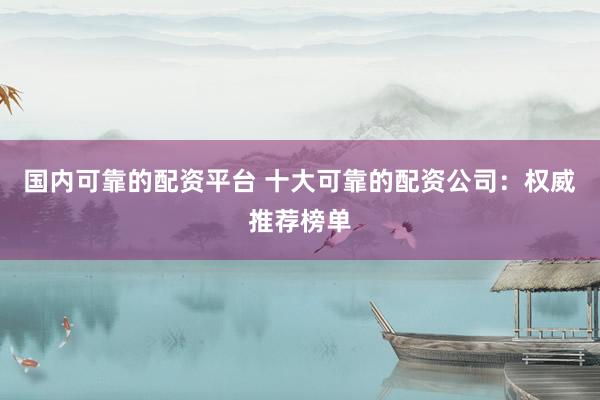 国内可靠的配资平台 十大可靠的配资公司：权威推荐榜单