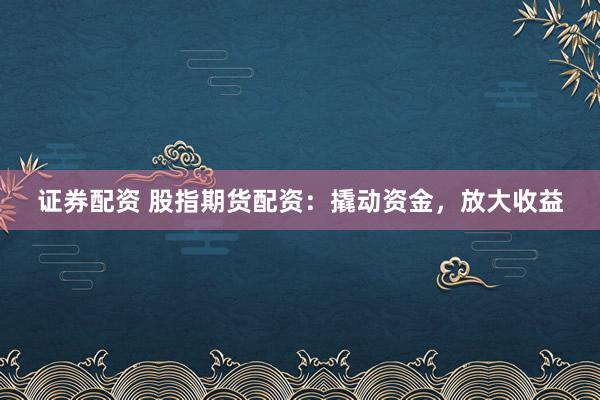 证券配资 股指期货配资：撬动资金，放大收益