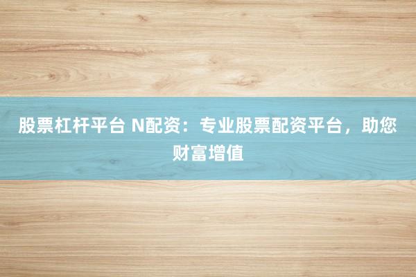 股票杠杆平台 N配资：专业股票配资平台，助您财富增值