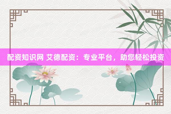 配资知识网 艾德配资：专业平台，助您轻松投资