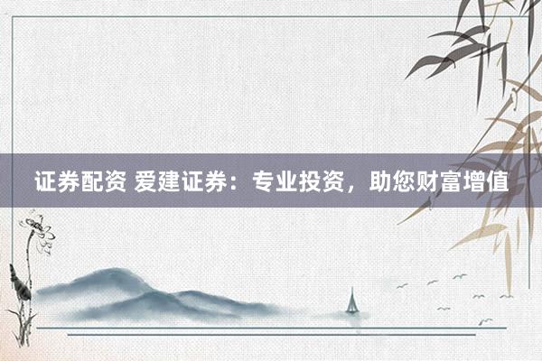 证券配资 爱建证券：专业投资，助您财富增值
